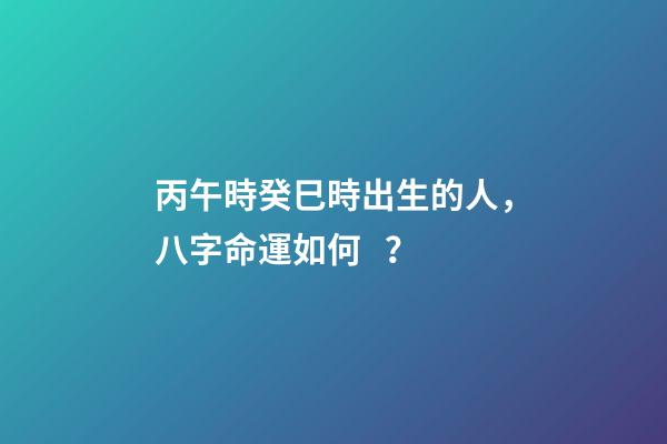 丙午時癸巳時出生的人，八字命運如何？